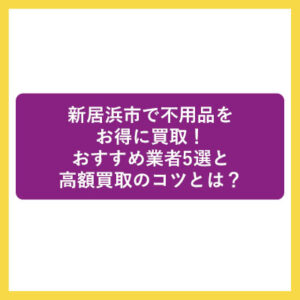 新居浜市で不用品をお得に買取！おすすめ業者5選と高額買取のコツとは？